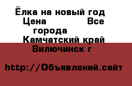 Ёлка на новый год › Цена ­ 30 000 - Все города  »    . Камчатский край,Вилючинск г.